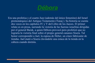 Débora Era una  profetisa  y el cuarto Juez (además del único femenino) del  Israel  premonárquico del  Antiguo Testamento  ( Tanaj  ). Su historia se cuenta dos veces en los capítulos IV y V del  Libro de los Jueces . El primer relato es en  prosa , narrando la victoria de las fuerzas israelitas dirigidas por el general  Barak , a quien Débora provocó pero profetizó que no lograría la victoria final sobre el propio general  cananeo   Sisera . Tal honor correspondió a  Jael , la esposa de Heber, un  cineo  fabricante de tiendas. Jael mató a Sisera clavándole una estaca de la tienda en la cabeza cuando dormía. 
