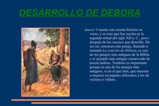 DESARROLLO DE DEBORA Jueces  5 cuenta esta misma historia en verso, y se cree que fue escrita en la segunda mitad del siglo XII a. C., poco después de los sucesos que describe. De ser así, entonces este pasaje, llamado a menudo  La canción de Débora , es uno de los pasajes más antiguos de la Biblia y el ejemplo más antiguo conservado de  poesía hebrea . También es importante porque es uno de los pasajes más antiguos, si no el que más, que muestra a mujeres en papeles diferentes a los de víctima o villano.  