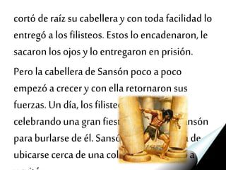 cortó deraízsu cabelleray contoda facilidadlo
entregó alos filisteos. Estos lo encadenaron,le
sacaronlos ojos y loentregaronen prisión.
Pero lacabelleradeSansón poco apoco
empezóa crecery conellaretornaronsus
fuerzas.Un día,los filisteos estaban
celebrandouna gran fiestay trajerona Sansón
paraburlarsede él.Sansón buscomanerade
ubicarsecercadeuna columna,seabrazóa ella
 