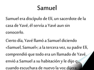 Samuel
SamueleradiscípulodeElí, un sacerdotedela
casa deYavé,élservíaa Yavéaun sin
conocerlo.
Ciertodía, Yavéllamóa Samueldiciendo
«Samuel,Samuel»;a la terceravez,su padre Elí,
comprendióque todo eraun llamadode Yavé,
envióa Samuela su habitacióny ledijo que
cuando escucharade nuevola vozdijera:
 