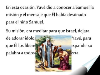 En esta ocasión,Yavédio a conocera Samuella
misión yelmensajeque Él habíadestinado
parael niñoSamuel.
Su misión,erameditarparaqueIsrael,dejara
deadorarídolos yse convirtierana Yavé,para
queÉl los liberede todo maly, así,expandir su
palabraa todoslos confines dela tierra.
 