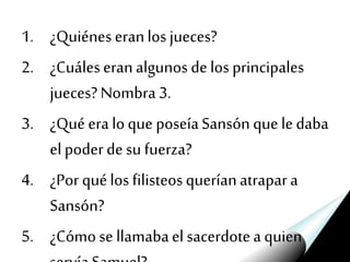 1. ¿Quiénes eranlos jueces?
2. ¿Cuáleseranalgunos delos principales
jueces?Nombra3.
3. ¿Qué era loque poseíaSansón que ledaba
elpoderdesu fuerza?
4. ¿Por quélos filisteosqueríanatrapara
Sansón?
5. ¿Cómose llamabael sacerdotea quien
 