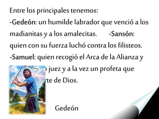 Entre los principalestenemos:
-Gedeón:un humildelabradorquevencióa los
madianitasy a los amalecitas. -Sansón:
quien consu fuerzaluchócontra los filisteos.
-Samuel:quien recogióel Arcadela Alianzay
fue elúltimo juez y ala vezun profeta que
hablódeparte deDios.
Gedeón
 