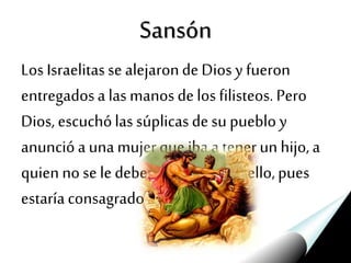 Sansón
Los Israelitasse alejarondeDios y fueron
entregadosa las manosdelos filisteos. Pero
Dios, escuchólas súplicasdesu pueblo y
anuncióa una mujerque iba a tenerun hijo,a
quien nose ledeberíacortar elcabello,pues
estaríaconsagradoa Dios.
 