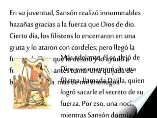 En su juventud,Sansónrealizóinnumerables
hazañasgraciasa la fuerzaque Dios dedio.
Ciertodía, losfilisteosloencerraronen una
gruta y lo ataron con cordeles;pero llególa
fuerzade Dios quelo desatóy lo ayudó a
fugarse; no sin antes tomar unaquijadade
burro y matar a másdemil enemigos.
Más adelante,él se alejóde
Dios yse enamoróde una
filistea,llamadaDalila,quien
logró sacarleelsecretodesu
fuerza. Poreso, una noche
mientras Sansóndormía,la
 