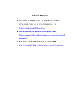 Referencia Bibliográfica.
 Ley orgánica de la justicia de paz. GACETA OFICIAL Nº 4.817
EXTRAORDINARIO DEL 21 DE DICIEMBRE DE 1994
 https://es.wikipedia.org/wiki/Juez_de_paz
 http://servicio.bc.uc.edu.ve/derecho/revista/cuestloc1/1-4.pdf
 http://www.paggmunicipal.net/justicia-de-paz-una-competencia-municipal-
participativa/
 Constitución de la República Bolivariana de Venezuela 1999
 https://venezuelalibreblog.wordpress.com/category/justicia-de-paz/
 