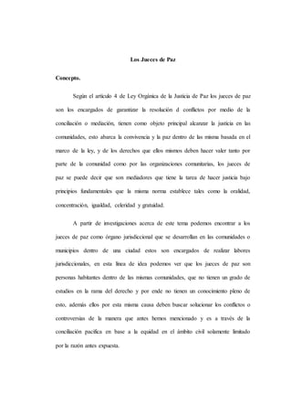 Los Jueces de Paz
Concepto.
Según el artículo 4 de Ley Orgánica de la Justicia de Paz los jueces de paz
son los encargados de garantizar la resolución d conflictos por medio de la
conciliación o mediación, tienen como objeto principal alcanzar la justicia en las
comunidades, esto abarca la convivencia y la paz dentro de las misma basada en el
marco de la ley, y de los derechos que ellos mismos deben hacer valer tanto por
parte de la comunidad como por las organizaciones comunitarias, los jueces de
paz se puede decir que son mediadores que tiene la tarea de hacer justicia bajo
principios fundamentales que la misma norma establece tales como la oralidad,
concentración, igualdad, celeridad y gratuidad.
A partir de investigaciones acerca de este tema podemos encontrar a los
jueces de paz como órgano jurisdiccional que se desarrollan en las comunidades o
municipios dentro de una ciudad estos son encargados de realizar labores
jurisdiccionales, en esta línea de idea podemos ver que los jueces de paz son
personas habitantes dentro de las mismas comunidades, que no tienen un grado de
estudios en la rama del derecho y por ende no tienen un conocimiento pleno de
esto, además ellos por esta misma causa deben buscar solucionar los conflictos o
controversias de la manera que antes hemos mencionado y es a través de la
conciliación pacifica en base a la equidad en el ámbito civil solamente limitado
por la razón antes expuesta.
 