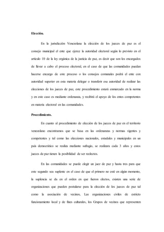 Elección.
En la jurisdicción Venezolana la elección de los jueces de paz es el
consejo municipal el ente que ejerce la autoridad electoral según lo previsto en el
artículo 10 de la ley orgánica de la justicia de paz, es decir que son los encargados
de llevar a cabo el proceso electoral, en el caso de que las comunidades puedan
hacerse encargo de este proceso o los consejos comunales podrá el ente con
autoridad superior en esta materia delegar o transferir esa autoridad de realizar las
elecciones de los jueces de paz, este procedimiento estará enmarcado en la norma
y en este caso es mediante ordenanza, y recibirá el apoyo de los entes competentes
en materia electoral en las comunidades.
Procedimiento.
En cuanto al procedimiento de elección de los jueces de paz en el territorio
venezolano encontramos que se basa en las ordenanzas y normas vigentes y
competentes y tal como las elecciones nacionales, estadales y municipales en un
país democrático se realiza mediante sufragio, se realizara cada 3 años y estos
jueces de paz tienen la posibilidad de ser reelectos.
En las comunidades se puede elegir un juez de paz y hasta tres para que
este segundo sea suplente en el caso de que el primero no esté en algún momento,
la suplencia se da en el orden en que fueron electos, existen una serie de
organizaciones que pueden postularse para la elección de los jueces de paz tal
como la asociación de vecinos, Las organizaciones civiles de estricto
funcionamiento local y de fines culturales, los Grupos de vecinos que representen
 
