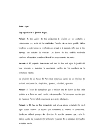 Base Legal.
Ley orgánica de la justicia de paz.
Artículo 3. Los Jueces de Paz procurarán la solución de los conflictos y
controversias por medio de la conciliación. Cuando ello no fuere posible, dichos
conflictos y controversias se resolverán con arreglo a la equidad, salvo que la Ley
imponga una solución de derecho. Los Jueces de Paz también resolverán
conforme a la equidad cuando así lo soliciten expresamente las partes.
Artículo 4. El propósito fundamental del Juez de Paz será lograr la justicia del
caso concreto y garantizar la convivencia pacífica de los miembros de la
comunidad vecinal.
La actuación de los Jueces de Paz estará enmarcada dentro de los principios de
oralidad, concentración, simplicidad, igualdad, celeridad y gratuidad.
Artículo 5. Todas las actuaciones que se realicen ante los Jueces de Paz serán
gratuitas y se harán en papel común y sin estampillas. En los asuntos resueltos por
los Jueces de Paz no habrá condenatoria por gastos efectuados.
Artículo 6. El Juez de Paz competente será el que ejerza su jurisdicción en el
lugar donde ocurran los hechos que determinen el conflicto o controversia.
Igualmente deberá proteger los derechos de aquellas personas que estén de
tránsito dentro de su jurisdicción territorial y requieran de su actuación por hechos
acaecidos en ella.
 