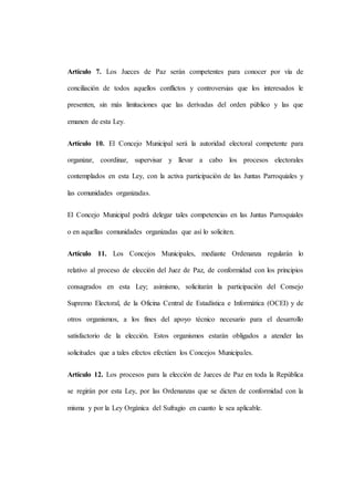 Artículo 7. Los Jueces de Paz serán competentes para conocer por vía de
conciliación de todos aquellos conflictos y controversias que los interesados le
presenten, sin más limitaciones que las derivadas del orden público y las que
emanen de esta Ley.
Artículo 10. El Concejo Municipal será la autoridad electoral competente para
organizar, coordinar, supervisar y llevar a cabo los procesos electorales
contemplados en esta Ley, con la activa participación de las Juntas Parroquiales y
las comunidades organizadas.
El Concejo Municipal podrá delegar tales competencias en las Juntas Parroquiales
o en aquellas comunidades organizadas que así lo soliciten.
Artículo 11. Los Concejos Municipales, mediante Ordenanza regularán lo
relativo al proceso de elección del Juez de Paz, de conformidad con los principios
consagrados en esta Ley; asimismo, solicitarán la participación del Consejo
Supremo Electoral, de la Oficina Central de Estadística e Informática (OCEI) y de
otros organismos, a los fines del apoyo técnico necesario para el desarrollo
satisfactorio de la elección. Estos organismos estarán obligados a atender las
solicitudes que a tales efectos efectúen los Concejos Municipales.
Artículo 12. Los procesos para la elección de Jueces de Paz en toda la República
se regirán por esta Ley, por las Ordenanzas que se dicten de conformidad con la
misma y por la Ley Orgánica del Sufragio en cuanto le sea aplicable.
 