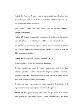Artículo 13. Cada tres (3) años a partir de la primera elección, se llevarán a cabo
los comicios para elegir al Juez de Paz en los términos establecidos por esta Ley.
Los Jueces de Paz podrán ser reelectos.
Esta elección en ningún caso podrá coincidir con las elecciones nacionales,
estadales o municipales.
Artículo 15. En cada circunscripción intramunicipal se elegirá un (1) Juez de Paz
y dos (2) suplentes. La postulación para candidatos se hará uninominalmente.
Las personas que obtuvieren el segundo y tercer lugar en la elección de Juez de
Paz, serán sus suplentes en el orden numérico obtenido, a los fines de suplir sus
fallas temporales o absolutas.
Artículo 16. Podrán postular candidatos para Jueces de Paz:
1.- La Asociaciones de Vecinos debidamente legalizadas.
2.- Las organizaciones civiles de estricto funcionamiento local y de fines
culturales, deportivos, sociales, educacionales, religiosos, científicos, artesanales,
gremiales o ambientales, organizadas como personas jurídicas, las cuales deberán
tener por lo menos dos (2) años de constituidas.
3.- Grupos de vecinos que representen el tres por ciento (3%) de los inscritos en el
registro electoral de la circunscripción intramunicipal respectiva.
Artículo 17. El Registro Electoral válido será aquel que resulte de la revisión
anual realizada por el Consejo Supremo Electoral correspondiente a las últimas
 