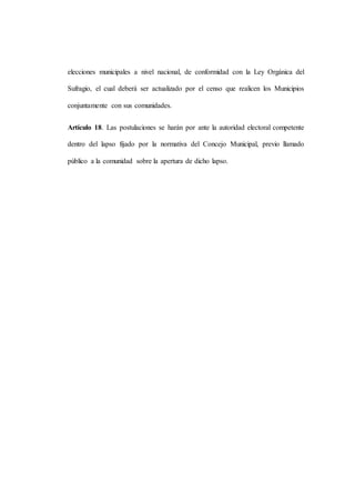 elecciones municipales a nivel nacional, de conformidad con la Ley Orgánica del
Sufragio, el cual deberá ser actualizado por el censo que realicen los Municipios
conjuntamente con sus comunidades.
Artículo 18. Las postulaciones se harán por ante la autoridad electoral competente
dentro del lapso fijado por la normativa del Concejo Municipal, previo llamado
público a la comunidad sobre la apertura de dicho lapso.
 