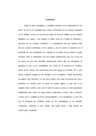 Conclusión.
Según lo antes investigado y estudiado podemos ver la importancia de los
jueces de paz en la actualidad pues vemos el desarrollo de los consejos comunales
en los distintos sectores de el país por medio de las leyes emitidas por los órganos
legislativos en cuanto a esta materia se refiere, pues no se limita la realización y
ejecución de los consejos comunales o su organización sino que además existe
una ley especial relacionada con la justicia y paz tal como se menciono en el
desarrollo de esta investigación Ley orgánica de la justicia de paz, donde se puede
encontrar todo lo relacionado con este órgano jurisdiccional, pues en el caso de
los jueces de paz está vinculado extensamente siendo ellos los encargados de
garantizar la paz en las comunidades, por medio de la resolución de conflictos
dentro de las mismas, esto enmarcado en la carta magna en el articulo 258 y serán
electos mediante sufragio por los miembros de la comunidad, donde encontramos
un aspecto muy relevante y es que para obtener este cargo la persona que vaya a
postularse no necesita tener un grado de estudio alguno, ya que solo es un
requisito saber escribir y leer, por lo tanto los jueces de paz no están capacitados
ampliamente para ejercer un cargo donde lo importante es hacer valer el derecho,
y hacer que se cumplan las leyes correspondientes a las comunidades, es por esto
que la resolución de conflictos dentro de las comunidades se da mediante
conciliación, mediación u otro método que pueda llevar a feliz término las
controversias sucintadas.
 