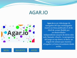 AGAR.IO
Agar.io es un videojuego de
navegador del tipo multijugador
masivo en línea publicado el 28 de
Abril de 2015en Red...