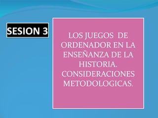 SESION 3 LOS JUEGOS  DE ORDENADOR EN LA ENSEÑANZA DE LA HISTORIA. CONSIDERACIONES METODOLOGICAS . 