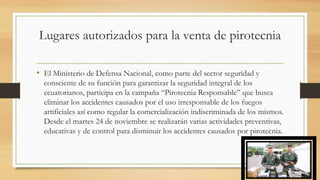 Lugares autorizados para la venta de pirotecnia
• El Ministerio de Defensa Nacional, como parte del sector seguridad y
consciente de su función para garantizar la seguridad integral de los
ecuatorianos, participa en la campaña “Pirotecnia Responsable” que busca
eliminar los accidentes causados por el uso irresponsable de los fuegos
artificiales así como regular la comercialización indiscriminada de los mismos.
Desde el martes 24 de noviembre se realizarán varias actividades preventivas,
educativas y de control para disminuir los accidentes causados por pirotecnia.
 