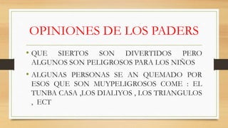 OPINIONES DE LOS PADERS
• QUE SIERTOS SON DIVERTIDOS PERO
ALGUNOS SON PELIGROSOS PARA LOS NIÑOS
• ALGUNAS PERSONAS SE AN QUEMADO POR
ESOS QUE SON MUYPELIGROSOS COME : EL
TUNBA CASA ,LOS DIALIYOS , LOS TRIANGULOS
, ECT
 