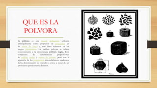 QUE ES LA
POLVORA
La pólvora es una mezcla deflagrante utilizada
principalmente como propulsor de proyectiles en
las armas de fuego y, con fines acústicos en los
juegos pirotécnicos. La palabra pólvora se refiere
concretamente a la denominada pólvora negra. Está
compuesta de determinadas proporciones
de carbón, azufre y nitrato de potasio, pero con la
aparición de los propelentes nitrocelulósicos modernos,
dicha denominación se extendió a estos, a pesar de ser
productos químicamente distintos.
 
