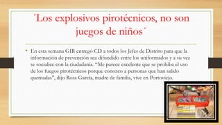 ´Los explosivos pirotécnicos, no son
juegos de niños´
• En esta semana GIR entregó CD a todos los Jefes de Distrito para que la
información de prevención sea difundido entre los uniformados y a su vez
se socialice con la ciudadanía. “Me parece excelente que se prohíba el uso
de los fuegos pirotécnicos porque conozco a personas que han salido
quemadas", dijo Rosa García, madre de familia, vive en Portoviejo.
 