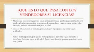 ¿QUE ES LO QUE PASA CON LOS
VENDEDORES SI LICENCIAS?
• Muchos de nosotros llegamos a tener la idea errónea de que los jugos artificiales son
iguales a los jugos naturales, pero detrás de esos colores y sabores, que imitan a los
naturales, existen inconvenientes para la salud.
• Conoce 5 beneficios de tomar jugos naturales y 5 perjuicios de tomar jugos
artificiales.
•
Varios podrán pensar ¿por qué no pones perjuicios de tomar jugos naturales o
beneficios de tomar jugos artificiales? Bueno, simplemente porque no existen o son
muy pocos.
 