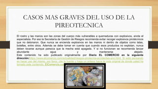 CASOS MAS GRAVES DEL USO DE LA
PIREOTECNICA
El rostro y las manos son las zonas del cuerpo más vulnerables a quemaduras con explosivos, anota el
especialista. Por eso la Secretaría de Gestión de Riesgos recomienda evitar recoger explosivos pirotécnicos
que no detonaron. Que nunca se encienda explosivos en las manos ni dentro de objetos como latas,
botellas, entre otros. Además se debe tomar en cuenta que cuando esos productos no explotan, nunca
deben tocarse aunque parezca que la mecha está apagada. Y si no funcionan se recomienda lanzar
abundante agua y mantenerse alejado.
Este contenido ha sido publicado originalmente por Diario EL COMERCIO en la siguiente
dirección:https://www.elcomercio.com/actualidad/riesgos-pirotecnia-accidentes-ano.html. Si está pensando
en hacer uso del mismo, por favor, cite la fuente y haga un enlace hacia la nota original de donde usted ha
tomado este contenido. ElComercio.com
 