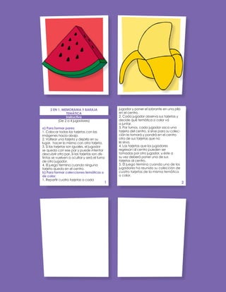 jugador y poner el sobrante en una pila
en el centro.
2. Cada jugador observa sus tarjetas y
decide qué temática o color va
a juntar.
3. Por turnos, cada jugador saca una
tarjeta del centro, si sirve para su colec-
ción la tomará y pondrá en el centro
otra de sus tarjetas que no
le sirva.
4. Las tarjetas que los jugadores
regresan al centro pueden ser
tomadas por otro jugador, y éste a
su vez deberá poner una de sus
tarjetas al centro.
5. El juego termina cuando uno de los
jugadores ha reunido su colección de
cuatro tarjetas de la misma temática
o color.
2 EN 1. MEMORAMA Y BARAJA
TEMÁTICA
Instructivo
(De 2 a 4 jugadores)
a) Para formar pares:
1. Colocar todas las tarjetas con las
imágenes hacia abajo.
2. Voltear una tarjeta y dejarla en su
lugar, hacer lo mismo con otra tarjeta.
3. Si las tarjetas son iguales, el jugador
se queda con ese par y puede intentar
descubrir otro par. Si las tarjetas son dis-
tintas se vuelven a ocultar y será el turno
de otro jugador.
4. El juego termina cuando ninguna
tarjeta queda en el centro.
b) Para formar colecciones temáticas o
de color:
1. Repartir cuatro tarjetas a cada
1 2
 