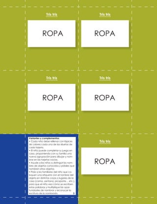 ROPA ROPA
ROPA ROPA
ROPA
Tris tris
Tris tris
Tris tris
Tris tris
Tris tris
Variantes y complementos:
• Cada niño debe rellenar con lápices
de colores cada una de las siluetas de
cada tarjeta.
• El niño puede completar su juego en
casa, proponiendo con su familia una
nueva agrupación para dibujar y nom-
brar en las tarjetas vacías.
• Ayude a los niños a distinguir los nom-
bres de objetos conocidos y pídales que
nombren otros objetos.
• Pida a los familiares del niño que co-
loquen una etiqueta con el nombre del
objeto en distintas cosas o lugares de la
casa (cama, ventana, picaporte… etc.),
para que el niño vea cómo se escriben
estas palabras y multiplique las opor-
tunidades de nombrar y reconocer la
escritura de lo nombrado. 3
 