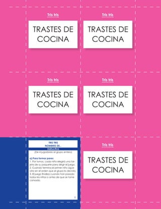 TRASTES DE
COCINA
TRASTES DE
COCINA
TRASTES DE
COCINA
TRASTES DE
COCINA
TRASTES DE
COCINA
Tris tris
Tris tris
Tris tris
Tris tris
Tris tris
TRIS TRIS
NOMBRES DE...
Instructivo
(De 4 jugadores al grupo entero)
a) Para formar pares:
1. Por turnos, cada niño elegirá una tar-
jeta de su paquete para dirigir el juego.
2. Cuando termina el primer niño sigue
otro en el orden que el grupo lo decida.
3. El juego finaliza cuando han pasado
todos los niños o antes de que se torne
cansado.
1
 