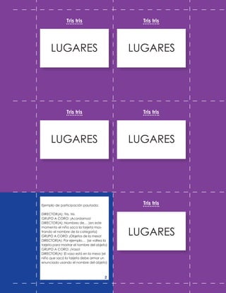 LUGARES
LUGARES
LUGARES
LUGARES
LUGARES
Tris tris
Tris tris
Tris tris
Tris tris
Tris tris
Ejemplo de participación pautada:
DIRECTOR(A): Tris, tris
GRUPO A CORO: ¡Acordarnos!
DIRECTOR(A): Nombres de… (en este
momento el niño saca la tarjeta mos-
trando el nombre de la categoría)
GRUPO A CORO: ¡Objetos de la mesa!
DIRECTOR(A): Por ejemplo… (se voltea la
tarjeta para mostrar el nombre del objeto)
GRUPO A CORO: ¡Vaso!
DIRECTOR(A): El vaso está en la mesa (el
niño que sacó la tarjeta debe armar un
enunciado usando el nombre del objeto)
2
 