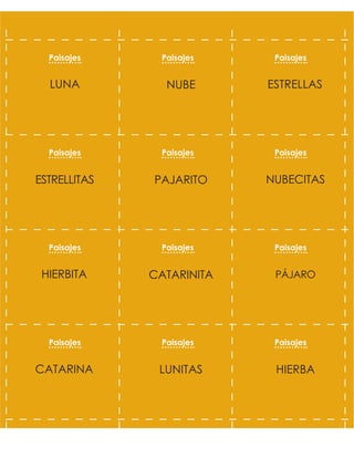 ESTRELLAS
NUBE
LUNA
NUBECITAS
PAJARITO
ESTRELLITAS
PÁJARO
CATARINITA
HIERBITA
HIERBA
LUNITAS
CATARINA
Paisajes Paisajes Paisajes
Paisajes Paisajes Paisajes
Paisajes Paisajes Paisajes
Paisajes Paisajes Paisajes
 