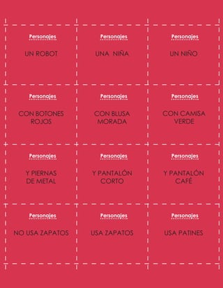 UN NIÑO
UNA NIÑA
UN ROBOT
CON CAMISA
VERDE
CON BLUSA
MORADA
CON BOTONES
ROJOS
Y PANTALÓN
CAFÉ
Y PANTALÓN
CORTO
Y PIERNAS
DE METAL
USA PATINES
USA ZAPATOS
NO USA ZAPATOS
Personajes Personajes Personajes
Personajes Personajes Personajes
Personajes Personajes Personajes
Personajes Personajes Personajes
 