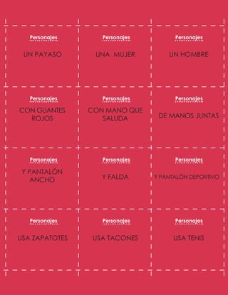 UN HOMBRE
UNA MUJER
UN PAYASO
DE MANOS JUNTAS
CON MANO QUE
SALUDA
CON GUANTES
ROJOS
Y PANTALÓN DEPORTIVO
Y FALDA
Y PANTALÓN
ANCHO
USA TENIS
USA TACONES
USA ZAPATOTES
Personajes Personajes Personajes
Personajes Personajes Personajes
Personajes Personajes Personajes
Personajes Personajes Personajes
 