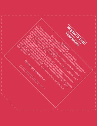 E
s
t
e
j
u
e
g
o
p
e
r
t
e
n
e
c
e
a
:
E
s
c
r
i
b
e
a
q
u
í
t
u
n
o
m
b
r
e
P
e
r
s
o
n
a
j
e
s
p
a
r
a
c
o
m
b
i
n
a
r
I
n
s
t
r
u
c
t
i
v
o
(
D
e
1
j
u
g
a
d
o
r
h
a
s
t
a
e
l
g
r
u
p
o
e
n
t
e
r
o
)
1
.
A
r
m
a
r
p
e
r
s
o
n
a
j
e
s
u
s
a
n
d
o
p
a
r
a
c
a
d
a
u
n
o
c
a
b
e
z
a
,
t
r
o
n
c
o
,
p
i
e
r
n
a
s
y
p
i
e
s
.
L
a
s
p
i
e
z
a
s
p
u
e
d
e
n
c
o
r
r
e
s
p
o
n
d
e
r
a
l
a
s
d
e
l
p
e
r
s
o
n
a
j
e
o
r
i
g
i
n
a
l
o
c
o
m
b
i
n
a
r
s
e
c
o
n
l
a
s
d
e
o
t
r
o
s
.
2
.
P
u
e
d
e
n
j
u
g
a
r
l
o
t
a
m
b
i
é
n
a
r
m
a
n
d
o
p
e
r
s
o
n
a
j
e
s
y
p
a
r
t
i
r
d
e
l
a
l
e
c
t
u
r
a
d
e
l
t
e
x
t
o
d
e
l
r
e
v
e
r
s
o
d
e
c
a
d
a
t
a
r
j
e
t
a
.
3
.
P
u
e
d
e
n
c
r
e
a
r
h
i
s
t
o
r
i
a
s
a
p
a
r
t
i
r
d
e
l
p
e
r
s
o
n
a
j
e
c
r
e
a
d
o
.
¿
D
ó
n
d
e
v
i
v
e
?
¿
Q
u
é
l
e
g
u
s
t
a
h
a
c
e
r
?
,
e
t
c
.
4
.
P
u
e
d
e
j
u
g
a
r
s
e
d
e
m
a
n
e
r
a
i
n
d
i
v
i
d
u
a
l
(
u
n
s
o
l
o
j
u
e
g
o
)
o
p
o
r
e
q
u
i
p
o
s
(
v
a
r
i
o
s
j
u
e
g
o
s
)
,
m
e
z
c
l
a
n
d
o
l
a
s
p
i
e
z
a
s
d
e
l
o
s
p
e
r
s
o
n
a
j
e
s
.
5
.
O
t
r
a
p
o
s
i
b
i
l
i
d
a
d
e
s
q
u
e
u
n
o
d
e
l
o
s
n
i
ñ
o
s
a
r
m
e
u
n
p
e
r
s
o
n
a
j
e
y
e
l
r
e
s
t
o
l
o
a
d
i
v
i
n
e
a
p
a
r
t
i
r
d
e
p
r
e
g
u
n
t
a
s
q
u
e
s
e
r
e
s
p
o
n
d
a
n
c
o
n
s
í
o
n
o
.
¿
U
s
a
p
a
t
i
n
e
s
?
¿
T
i
e
n
e
p
a
n
t
a
l
ó
n
c
o
r
t
o
?
6
.
S
i
e
l
p
e
r
s
o
n
a
j
e
e
s
u
n
a
m
e
z
c
l
a
,
p
u
e
d
e
n
i
n
v
e
n
t
a
r
s
u
n
o
m
b
r
e
.
E
s
u
n
p
a
y
a
s
o
r
o
b
o
t
.
 