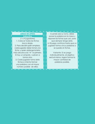 Cuando sea su turno, debe
poner la palabra en la mesa y
reponer las fichas que usó, para
que siempre tenga siete.
4. El juego continúa hasta que un
jugador forma cinco palabras o
se quede sin fichas.
Variante: Si se juega
individualmente, el objetivo
será el mismo, lograr formar la
mayor cantidad de
palabras posible.
JUEGO DE LETRAS
Instructivo
(1 a 4 jugadores)
1. Colocar todas las fichas
boca abajo.
2. Para decidir quién empieza,
cada jugador debe tomar una
ficha, y quien obtenga la letra
más cercana a la “A” va primero.
Si hay un empate, vuelven a
tomar otra.
3. Cada jugador toma siete
fichas e intenta formar
una palabra con el mayor
número posible de ellas.
 