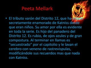 Peeta Mellark
• El tributo varón del Distrito 12, que ha estado
secretamente enamorado de Katniss desde
que eran niños. Su amor por ella es evidente
en toda la serie. Es hijo del panadero del
Distrito 12. Es rubio, de ojos azules y de gran
compostura. Al terminar en llamas es
"secuestrado" por el capitolio y le lavan el
cerebro con veneno de rastrevispulas,
modificándole sus recuerdos mas que nada
con Katniss.

 