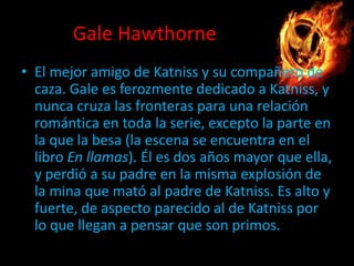Gale Hawthorne
• El mejor amigo de Katniss y su compañero de
caza. Gale es ferozmente dedicado a Katniss, y
nunca cruza las fronteras para una relación
romántica en toda la serie, excepto la parte en
la que la besa (la escena se encuentra en el
libro En llamas). Él es dos años mayor que ella,
y perdió a su padre en la misma explosión de
la mina que mató al padre de Katniss. Es alto y
fuerte, de aspecto parecido al de Katniss por
lo que llegan a pensar que son primos.

 