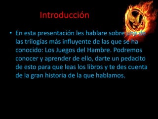 Introducción
• En esta presentación les hablare sobre una de
las trilogías más influyente de las que se ha
conocido: Los Juegos del Hambre. Podremos
conocer y aprender de ello, darte un pedacito
de esto para que leas los libros y te des cuenta
de la gran historia de la que hablamos.

 
