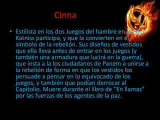 Cinna
• Estilista en los dos Juegos del hambre en los que
Katniss participa, y que la convierten en el
símbolo de la rebelión. Sus diseños de vestidos
que ella lleva antes de entrar en los juegos (y
también una armadura que lucirá en la guerra),
que insta a la los ciudadanos de Panem a unirse a
la rebelión de forma en que los vestidos los
persuade a pensar en lo equivocado de los
juegos, y también que podían derrocar al
Capitolio. Muere durante el libro de "En llamas"
por las fuerzas de los agentes de la paz.

 