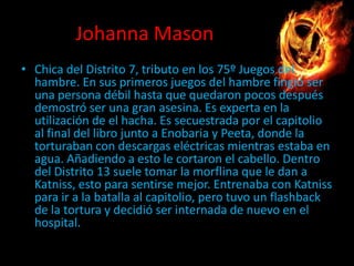 Johanna Mason
• Chica del Distrito 7, tributo en los 75º Juegos del
hambre. En sus primeros juegos del hambre fingió ser
una persona débil hasta que quedaron pocos después
demostró ser una gran asesina. Es experta en la
utilización de el hacha. Es secuestrada por el capitolio
al final del libro junto a Enobaria y Peeta, donde la
torturaban con descargas eléctricas mientras estaba en
agua. Añadiendo a esto le cortaron el cabello. Dentro
del Distrito 13 suele tomar la morflina que le dan a
Katniss, esto para sentirse mejor. Entrenaba con Katniss
para ir a la batalla al capitolio, pero tuvo un flashback
de la tortura y decidió ser internada de nuevo en el
hospital.

 