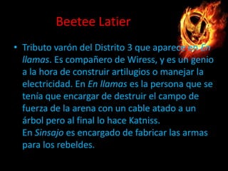 Beetee Latier
• Tributo varón del Distrito 3 que aparece en En
llamas. Es compañero de Wiress, y es un genio
a la hora de construir artilugios o manejar la
electricidad. En En llamas es la persona que se
tenía que encargar de destruir el campo de
fuerza de la arena con un cable atado a un
árbol pero al final lo hace Katniss.
En Sinsajo es encargado de fabricar las armas
para los rebeldes.

 