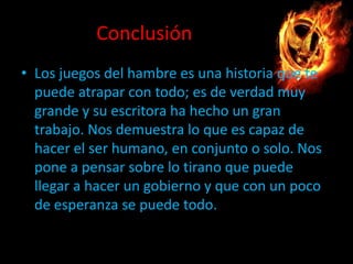 Conclusión
• Los juegos del hambre es una historia que te
puede atrapar con todo; es de verdad muy
grande y su escritora ha hecho un gran
trabajo. Nos demuestra lo que es capaz de
hacer el ser humano, en conjunto o solo. Nos
pone a pensar sobre lo tirano que puede
llegar a hacer un gobierno y que con un poco
de esperanza se puede todo.

 