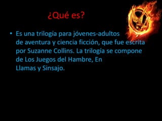 ¿Qué es?
• Es una trilogía para jóvenes-adultos
de aventura y ciencia ficción, que fue escrita
por Suzanne Collins. La trilogía se compone
de Los Juegos del Hambre, En
Llamas y Sinsajo.

 