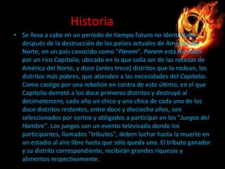 Historia
• Se lleva a cabo en un período de tiempo futuro no identificado
después de la destrucción de los países actuales de América del
Norte, en un país conocido como "Panem". Panem está formado
por un rico Capitolio, ubicado en lo que solía ser de las rocosas de
América del Norte, y doce (antes trece) distritos que lo rodean, los
distritos más pobres, que atienden a las necesidades del Capitolio.
Como castigo por una rebelión en contra de este último, en el que
Capitolio derrotó a los doce primeros distritos y destruyó al
decimotercero, cada año un chico y una chica de cada uno de los
doce distritos restantes, entre doce y dieciocho años, son
seleccionados por sorteo y obligados a participar en los "Juegos del
Hambre". Los juegos son un evento televisado donde los
participantes, llamados "tributos", deben luchar hasta la muerte en
un estadio al aire libre hasta que sólo queda uno. El tributo ganador
y su distrito correspondiente, recibirán grandes riquezas y
alimentos respectivamente.

 