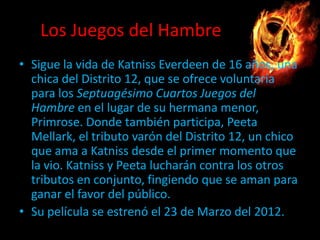 Los Juegos del Hambre
• Sigue la vida de Katniss Everdeen de 16 años, una
chica del Distrito 12, que se ofrece voluntaria
para los Septuagésimo Cuartos Juegos del
Hambre en el lugar de su hermana menor,
Primrose. Donde también participa, Peeta
Mellark, el tributo varón del Distrito 12, un chico
que ama a Katniss desde el primer momento que
la vio. Katniss y Peeta lucharán contra los otros
tributos en conjunto, fingiendo que se aman para
ganar el favor del público.
• Su película se estrenó el 23 de Marzo del 2012.

 