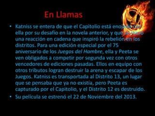 En Llamas
• Katniss se entera de que el Capitolio está enojado con
ella por su desafío en la novela anterior, y que se inició
una reacción en cadena que inspiró la rebelión en los
distritos. Para una edición especial por el 75
aniversario de los Juegos del Hambre, ella y Peeta se
ven obligados a competir por segunda vez con otros
vencedores de ediciones pasadas. Ellos en equipo con
otros tributos logran destruir la arena y escapar de los
Juegos. Katniss es transportada al Distrito 13, un lugar
que se pensaba que ya no existía, pero Peeta es
capturado por el Capitolio, y el Distrito 12 es destruido.
• Su película se estrenó el 22 de Noviembre del 2013.

 