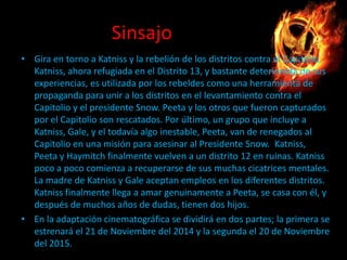 Sinsajo
• Gira en torno a Katniss y la rebelión de los distritos contra el Capitolio.
Katniss, ahora refugiada en el Distrito 13, y bastante deteriorada de sus
experiencias, es utilizada por los rebeldes como una herramienta de
propaganda para unir a los distritos en el levantamiento contra el
Capitolio y el presidente Snow. Peeta y los otros que fueron capturados
por el Capitolio son rescatados. Por último, un grupo que incluye a
Katniss, Gale, y el todavía algo inestable, Peeta, van de renegados al
Capitolio en una misión para asesinar al Presidente Snow. Katniss,
Peeta y Haymitch finalmente vuelven a un distrito 12 en ruinas. Katniss
poco a poco comienza a recuperarse de sus muchas cicatrices mentales.
La madre de Katniss y Gale aceptan empleos en los diferentes distritos.
Katniss finalmente llega a amar genuinamente a Peeta, se casa con él, y
después de muchos años de dudas, tienen dos hijos.
• En la adaptación cinematográfica se dividirá en dos partes; la primera se
estrenará el 21 de Noviembre del 2014 y la segunda el 20 de Noviembre
del 2015.

 