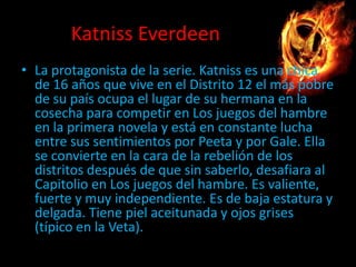 Katniss Everdeen
• La protagonista de la serie. Katniss es una chica
de 16 años que vive en el Distrito 12 el más pobre
de su país ocupa el lugar de su hermana en la
cosecha para competir en Los juegos del hambre
en la primera novela y está en constante lucha
entre sus sentimientos por Peeta y por Gale. Ella
se convierte en la cara de la rebelión de los
distritos después de que sin saberlo, desafiara al
Capitolio en Los juegos del hambre. Es valiente,
fuerte y muy independiente. Es de baja estatura y
delgada. Tiene piel aceitunada y ojos grises
(típico en la Veta).

 