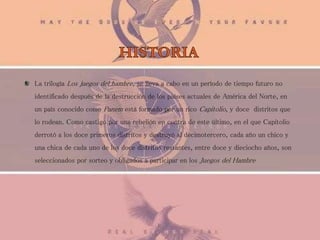 La trilogía Los juegos del hambre, se lleva a cabo en un período de tiempo futuro no
identificado después de la destrucción de los países actuales de América del Norte, en
un país conocido como Panem está formado por un rico Capitolio, y doce distritos que
lo rodean. Como castigo por una rebelión en contra de este último, en el que Capitolio
derrotó a los doce primeros distritos y destruyó al decimotercero, cada año un chico y
una chica de cada uno de los doce distritos restantes, entre doce y dieciocho años, son
seleccionados por sorteo y obligados a participar en los Juegos del Hambre
 