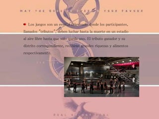 Los juegos son un evento televisado donde los participantes,
llamados "tributos", deben luchar hasta la muerte en un estadio
al aire libre hasta que sólo queda uno. El tributo ganador y su
distrito correspondiente, recibirán grandes riquezas y alimentos
respectivamente.
 