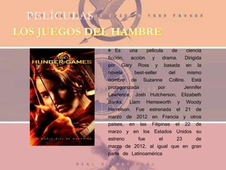 PELÍCULAS
Es una película de ciencia
ficción, acción y drama. Dirigida
por Gary Ross y basada en la
novela best-seller del mismo
nombre de Suzanne Collins. Está
protagonizada por Jennifer
Lawrence, Josh Hutcherson, Elizabeth
Banks, Liam Hemsworth y Woody
Harrelson. Fue estrenada el 21 de
marzo de 2012 en Francia y otros
países, en las Filipinas el 22 de
marzo y en los Estados Unidos su
estreno fue el 23 de
marzo de 2012, al igual que en gran
parte de Latinoamérica
 